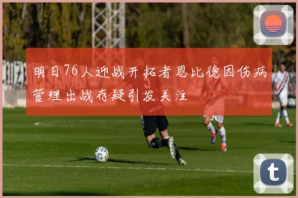 明日76人迎战开拓者恩比德因伤病管理出战存疑引发关注